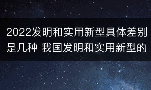 2022发明和实用新型具体差别是几种 我国发明和实用新型的标准