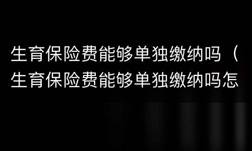生育保险费能够单独缴纳吗（生育保险费能够单独缴纳吗怎么交）