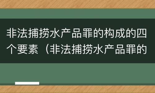 非法捕捞水产品罪的构成的四个要素（非法捕捞水产品罪的构成的四个要素是）