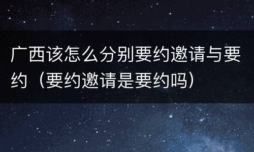 广西该怎么分别要约邀请与要约（要约邀请是要约吗）