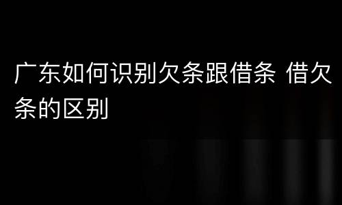 广东如何识别欠条跟借条 借欠条的区别