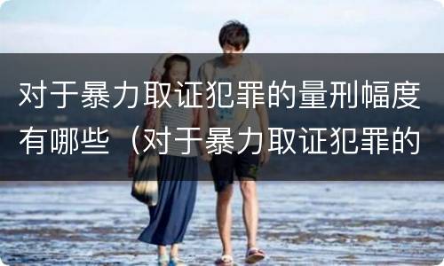 对于暴力取证犯罪的量刑幅度有哪些（对于暴力取证犯罪的量刑幅度有哪些规定）