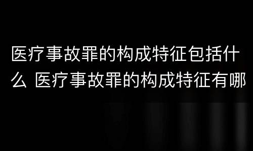 医疗事故罪的构成特征包括什么 医疗事故罪的构成特征有哪些