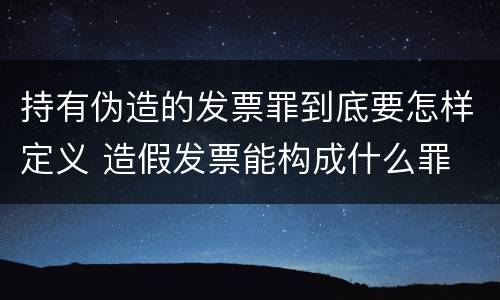 持有伪造的发票罪到底要怎样定义 造假发票能构成什么罪
