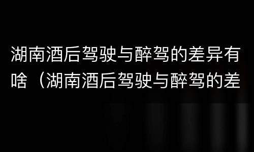 湖南酒后驾驶与醉驾的差异有啥（湖南酒后驾驶与醉驾的差异有啥处罚）