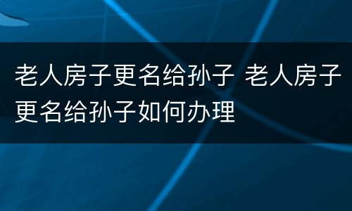 老人房子更名给孙子 老人房子更名给孙子如何办理