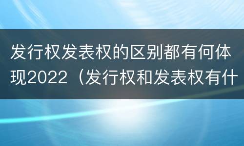 发行权发表权的区别都有何体现2022（发行权和发表权有什么区别）
