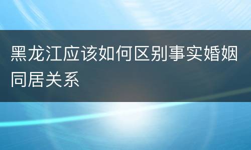 黑龙江应该如何区别事实婚姻同居关系