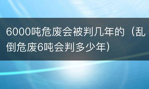 6000吨危废会被判几年的（乱倒危废6吨会判多少年）