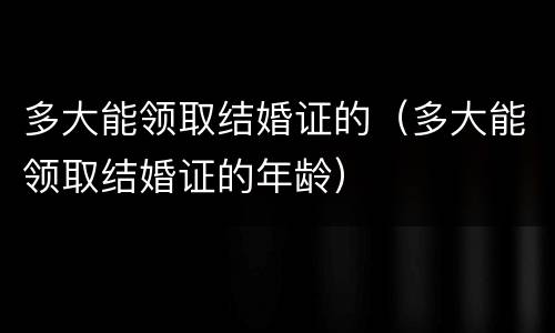 多大能领取结婚证的（多大能领取结婚证的年龄）