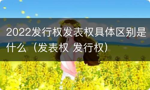 2022发行权发表权具体区别是什么（发表权 发行权）
