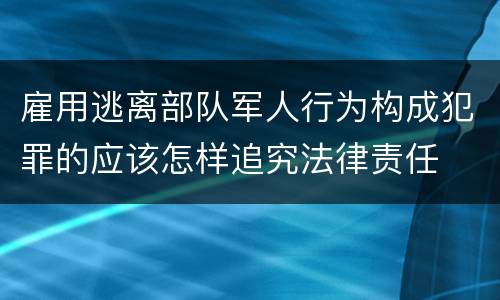 雇用逃离部队军人行为构成犯罪的应该怎样追究法律责任
