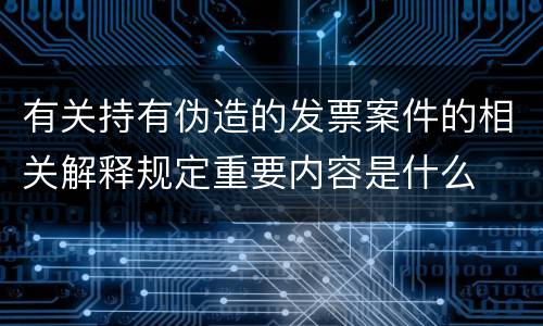 有关持有伪造的发票案件的相关解释规定重要内容是什么