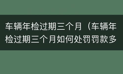 车辆年检过期三个月（车辆年检过期三个月如何处罚罚款多少）