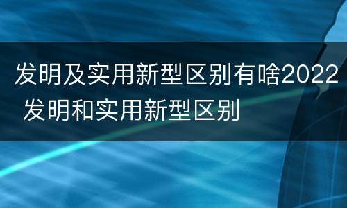 发明及实用新型区别有啥2022 发明和实用新型区别
