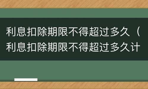利息扣除期限不得超过多久（利息扣除期限不得超过多久计算）