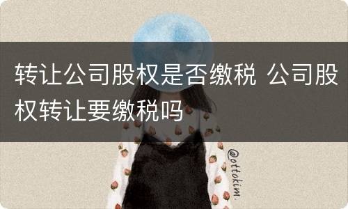 转让公司股权是否缴税 公司股权转让要缴税吗