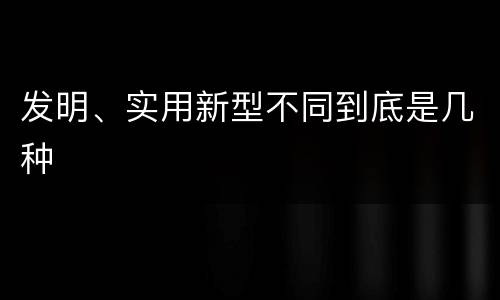 发明、实用新型不同到底是几种