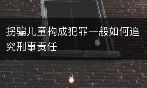 拐骗儿童构成犯罪一般如何追究刑事责任