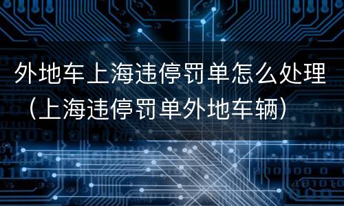 外地车上海违停罚单怎么处理（上海违停罚单外地车辆）