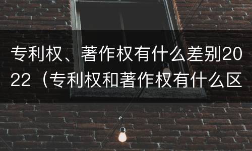 专利权、著作权有什么差别2022（专利权和著作权有什么区别）