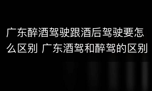 广东醉酒驾驶跟酒后驾驶要怎么区别 广东酒驾和醉驾的区别处罚