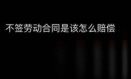 不签劳动合同是该怎么赔偿