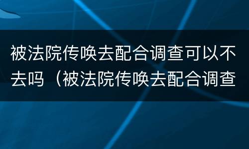被法院传唤去配合调查可以不去吗（被法院传唤去配合调查可以不去吗现在）