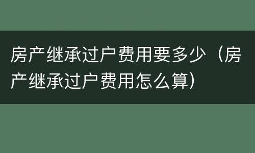 房产继承过户费用要多少（房产继承过户费用怎么算）