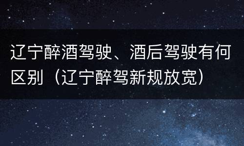 辽宁醉酒驾驶、酒后驾驶有何区别（辽宁醉驾新规放宽）