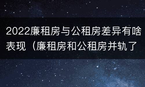 2022廉租房与公租房差异有啥表现（廉租房和公租房并轨了吗）