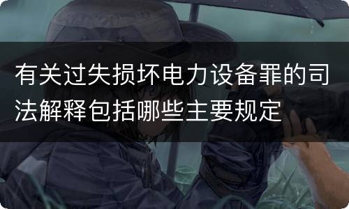 有关过失损坏电力设备罪的司法解释包括哪些主要规定