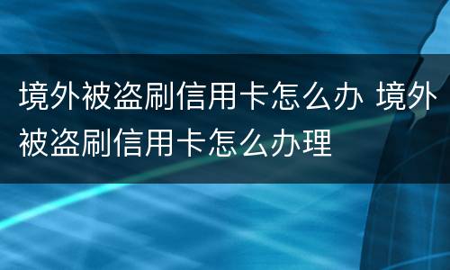 境外被盗刷信用卡怎么办 境外被盗刷信用卡怎么办理