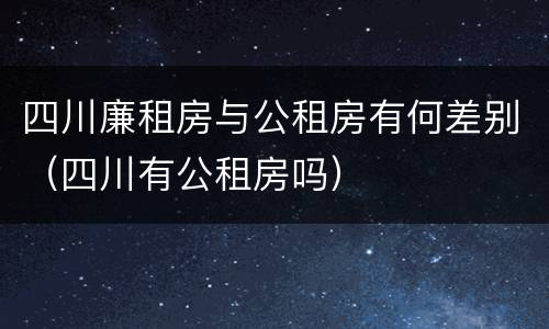 四川廉租房与公租房有何差别（四川有公租房吗）