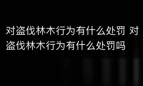 对盗伐林木行为有什么处罚 对盗伐林木行为有什么处罚吗