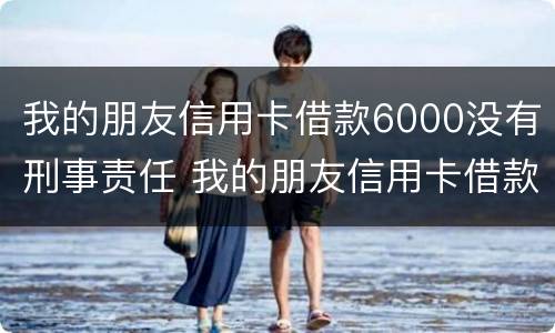 我的朋友信用卡借款6000没有刑事责任 我的朋友信用卡借款6000没有刑事责任怎么办