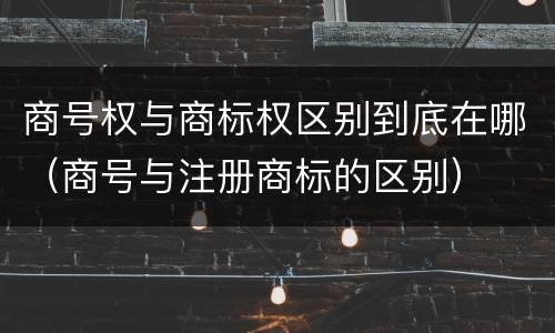 商号权与商标权区别到底在哪（商号与注册商标的区别）