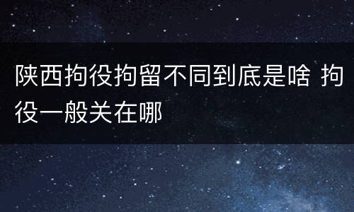 陕西拘役拘留不同到底是啥 拘役一般关在哪
