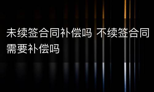 未续签合同补偿吗 不续签合同需要补偿吗