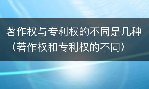 著作权与专利权的不同是几种（著作权和专利权的不同）