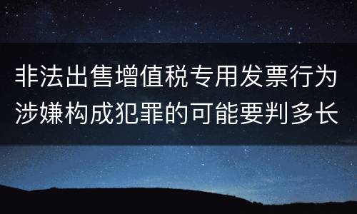非法出售增值税专用发票行为涉嫌构成犯罪的可能要判多长时间