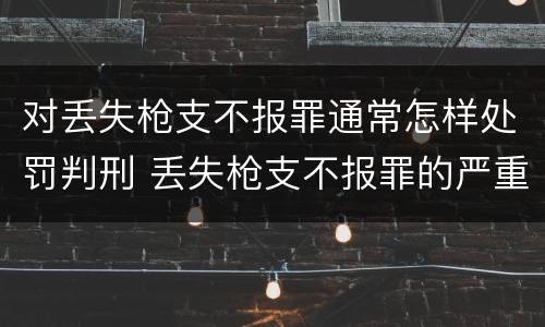 对丢失枪支不报罪通常怎样处罚判刑 丢失枪支不报罪的严重后果