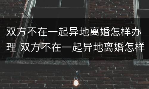 双方不在一起异地离婚怎样办理 双方不在一起异地离婚怎样办理结婚证