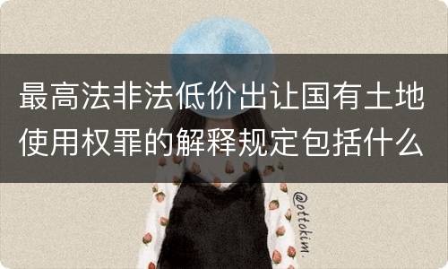 最高法非法低价出让国有土地使用权罪的解释规定包括什么内容