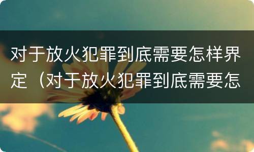对于放火犯罪到底需要怎样界定（对于放火犯罪到底需要怎样界定呢）