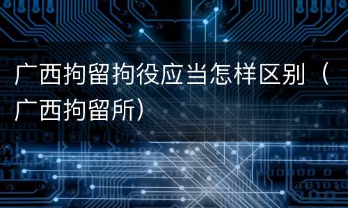 广西拘留拘役应当怎样区别（广西拘留所）