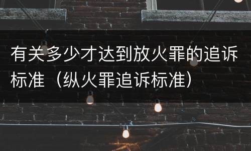 有关多少才达到放火罪的追诉标准（纵火罪追诉标准）
