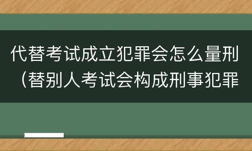 代替考试成立犯罪会怎么量刑（替别人考试会构成刑事犯罪吗）