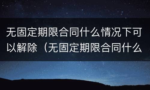 无固定期限合同什么情况下可以解除（无固定期限合同什么情况下可以解除合同）