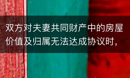 双方对夫妻共同财产中的房屋价值及归属无法达成协议时，人民法院会怎么处理